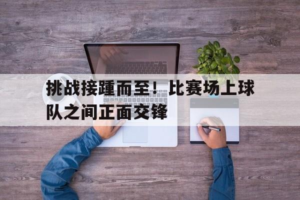 挑战接踵而至!比赛场上球队之间正面交锋 挑战接踵而至!比赛场上球队之间正面交锋
